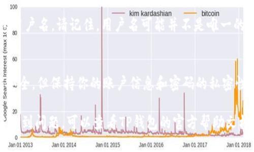要查找自己的TP钱包（TokenPocket）用户名，可以按照以下步骤进行操作：

第一步：打开TP钱包应用
首先，确保你的手机上已经下载并安装了TP钱包应用。如果尚未安装，可以在应用商店搜索“TokenPocket”并下载。

第二步：登录你的账户
打开TP钱包后，输入你的密码并登录到你的账户。如果你使用的是助记词或私钥登录，请确保输入正确的信息。

第三步：进入个人信息页面
登录后，通常在主界面的右下角会有一个“我的”或“设置”的图标，点击进入你的个人信息页面。在这个页面中，你会找到与账户相关的各种信息。

第四步：查找用户名
在个人信息页面中，你会看到“用户名”或“昵称”选项。这个就是你的TP钱包用户名。请记住，用户名可能并不是唯一的，尤其是在大多数交易中，用户常常使用钱包地址进行交易，而不是用户名。

第五步：记录和保护用户名
在获取到用户名后，可以考虑将其记录下来，并妥善保管。虽然TP钱包相对安全，但保持你的账户信息和密码的私密性始终是必要的措施。

以上步骤可以帮助你快速找到自己的TP钱包用户名。如果你在操作过程中遇到问题，可以查看TP钱包的官方帮助文档或联系客服寻求帮助。