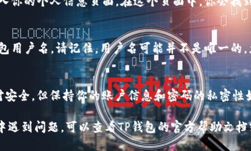 要查找自己的TP钱包（TokenPocket）用户名，可以按照以下步骤进行操作：

第一步：打开TP钱包应用
首先，确保你的手机上已经下载并安装了TP钱包应用。如果尚未安装，可以在应用商店搜索“TokenPocket”并下载。

第二步：登录你的账户
打开TP钱包后，输入你的密码并登录到你的账户。如果你使用的是助记词或私钥登录，请确保输入正确的信息。

第三步：进入个人信息页面
登录后，通常在主界面的右下角会有一个“我的”或“设置”的图标，点击进入你的个人信息页面。在这个页面中，你会找到与账户相关的各种信息。

第四步：查找用户名
在个人信息页面中，你会看到“用户名”或“昵称”选项。这个就是你的TP钱包用户名。请记住，用户名可能并不是唯一的，尤其是在大多数交易中，用户常常使用钱包地址进行交易，而不是用户名。

第五步：记录和保护用户名
在获取到用户名后，可以考虑将其记录下来，并妥善保管。虽然TP钱包相对安全，但保持你的账户信息和密码的私密性始终是必要的措施。

以上步骤可以帮助你快速找到自己的TP钱包用户名。如果你在操作过程中遇到问题，可以查看TP钱包的官方帮助文档或联系客服寻求帮助。